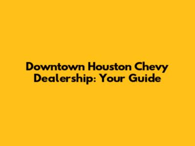 Downtown Houston Chevy Dealership: Your Guide