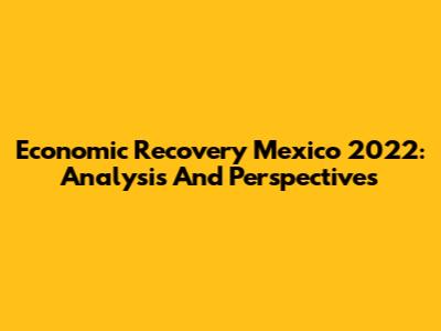 Economic Recovery Mexico 2022: Analysis And Perspectives