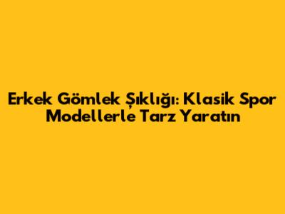 Erkek Gömlek Şıklığı: Klasik Spor Modellerle Tarz Yaratın