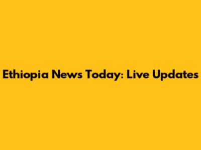 Ethiopia News Today: Live Updates