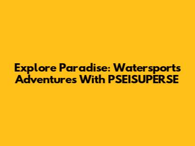 Explore Paradise: Watersports Adventures With PSEISUPERSE