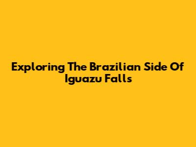 Exploring The Brazilian Side Of Iguazu Falls