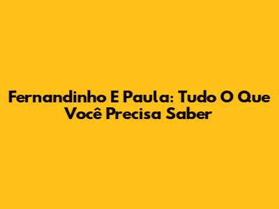 Fernandinho E Paula: Tudo O Que Você Precisa Saber