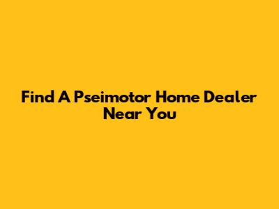 Find A Pseimotor Home Dealer Near You