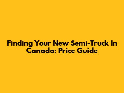 Finding Your New Semi-Truck In Canada: Price Guide