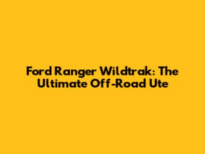 Ford Ranger Wildtrak: The Ultimate Off-Road Ute