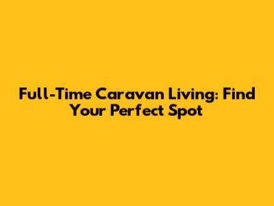 Full-Time Caravan Living: Find Your Perfect Spot