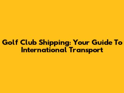 Golf Club Shipping: Your Guide To International Transport