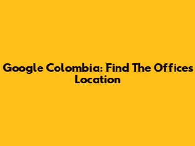 Google Colombia: Find The Offices Location