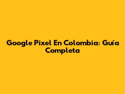 Google Pixel En Colombia: Guía Completa
