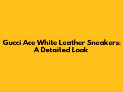 Gucci Ace White Leather Sneakers: A Detailed Look