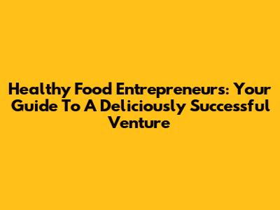 Healthy Food Entrepreneurs: Your Guide To A Deliciously Successful Venture