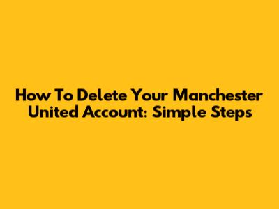 How To Delete Your Manchester United Account: Simple Steps