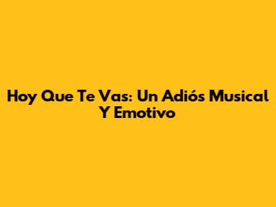 Hoy Que Te Vas: Un Adiós Musical Y Emotivo