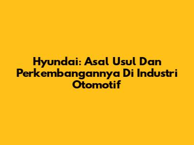 Hyundai: Asal Usul Dan Perkembangannya Di Industri Otomotif