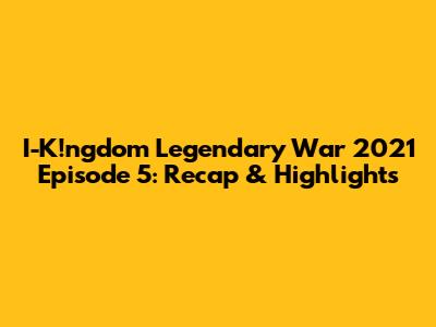 I-K!ngdom Legendary War 2021 Episode 5: Recap & Highlights