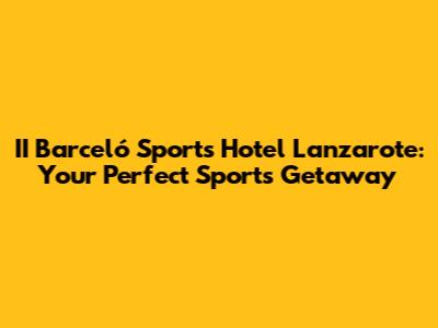 II Barceló Sports Hotel Lanzarote: Your Perfect Sports Getaway