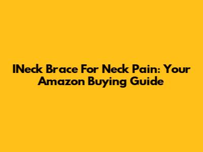 INeck Brace For Neck Pain: Your Amazon Buying Guide