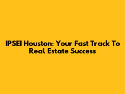 IPSEI Houston: Your Fast Track To Real Estate Success