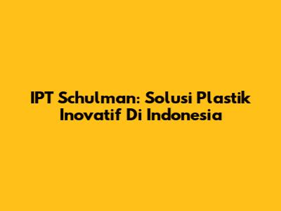IPT Schulman: Solusi Plastik Inovatif Di Indonesia