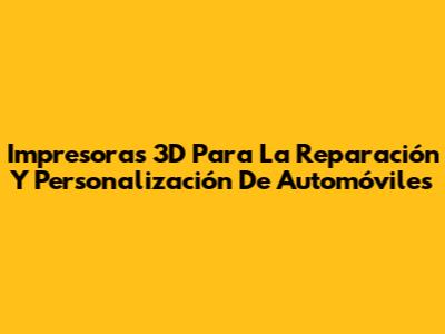 Impresoras 3D Para La Reparación Y Personalización De Automóviles