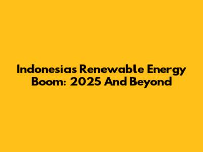 Indonesia's Renewable Energy Boom: 2025 And Beyond