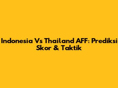 Indonesia Vs Thailand AFF: Prediksi Skor & Taktik
