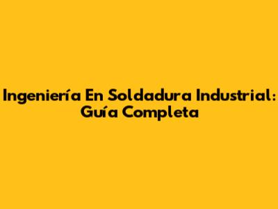 Ingeniería En Soldadura Industrial: Guía Completa