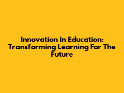 Innovation In Education: Transforming Learning For The Future