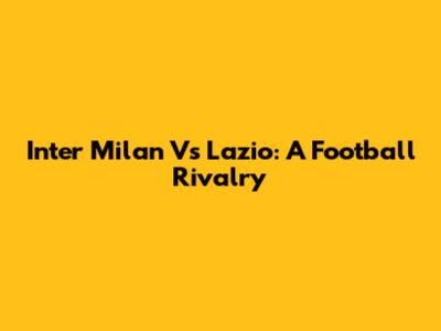 Inter Milan Vs Lazio: A Football Rivalry