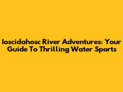 Ioscidahosc River Adventures: Your Guide To Thrilling Water Sports