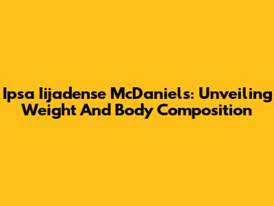 Ipsa Iijadense McDaniels: Unveiling Weight And Body Composition