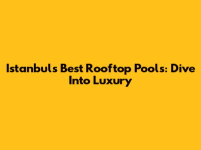 Istanbul's Best Rooftop Pools: Dive Into Luxury