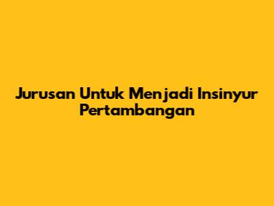 Jurusan Untuk Menjadi Insinyur Pertambangan