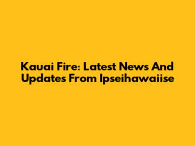 Kauai Fire: Latest News And Updates From Ipseihawaiise