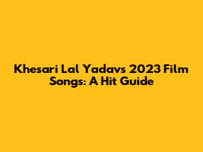 Khesari Lal Yadav's 2023 Film Songs: A Hit Guide