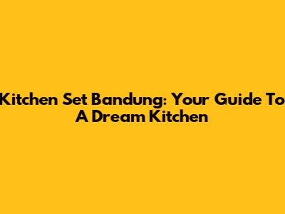 Kitchen Set Bandung: Your Guide To A Dream Kitchen