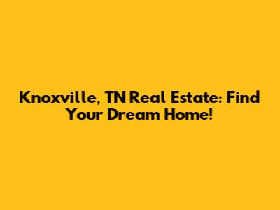 Knoxville, TN Real Estate: Find Your Dream Home!