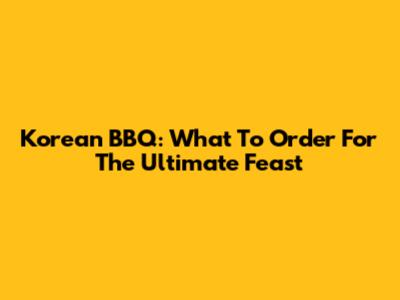 Korean BBQ: What To Order For The Ultimate Feast