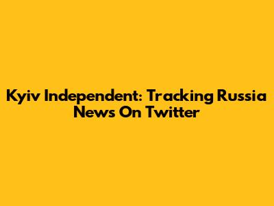 Kyiv Independent: Tracking Russia News On Twitter