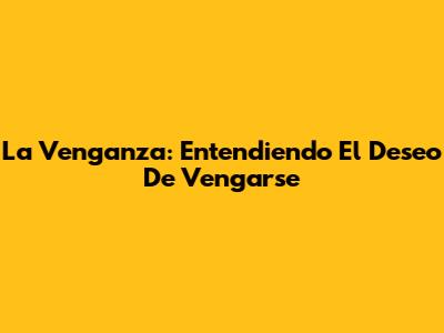 La Venganza: Entendiendo El Deseo De Vengarse