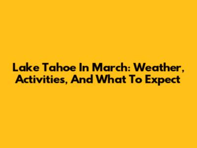 Lake Tahoe In March: Weather, Activities, And What To Expect