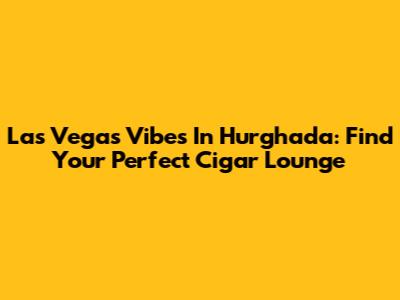 Las Vegas Vibes In Hurghada: Find Your Perfect Cigar Lounge
