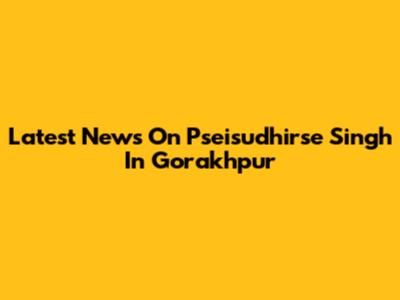 Latest News On Pseisudhirse Singh In Gorakhpur