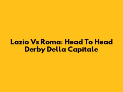 Lazio Vs Roma: Head To Head Derby Della Capitale