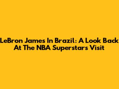 LeBron James In Brazil: A Look Back At The NBA Superstar's Visit