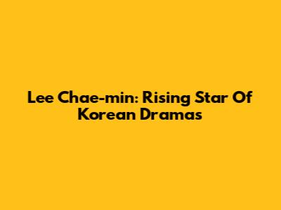 Lee Chae-min: Rising Star Of Korean Dramas