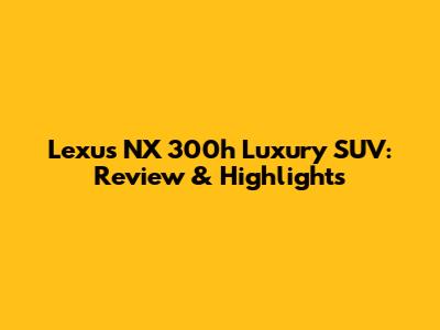 Lexus NX 300h Luxury SUV: Review & Highlights