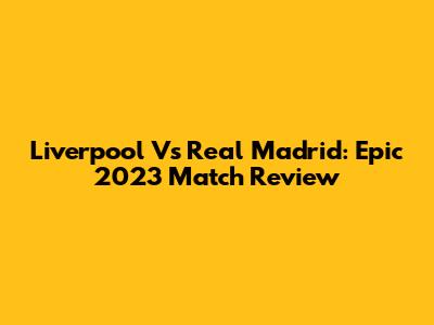Liverpool Vs Real Madrid: Epic 2023 Match Review