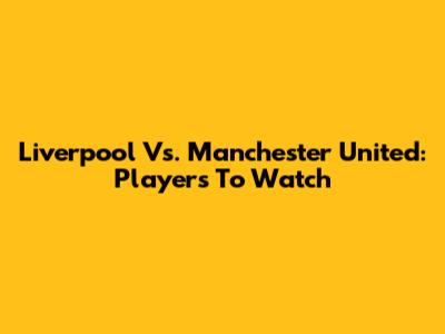 Liverpool Vs. Manchester United: Players To Watch